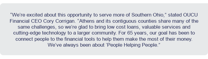 “We’re excited about this opportunity to serve more of Southern Ohio,” stated OUCU CEO Cory Corrigan. “Athens and its contiguous counties share many of the same challenges, so we’re glad to bring low cost loans, valuable services and cutting-edge technology to a larger community. For 65 years, our goal has been to connect people to the financial tools to help them make the most of their money. We’ve always been about ‘People Helping People.”